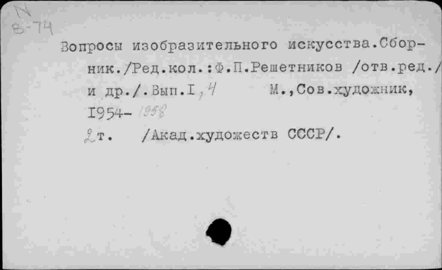 ﻿Вопросы изобразительного искусства.Сборник./Ред.кол. :Ф.П.Решетников /отв.ред./ и др./. Вып.1 ? Л/ М.,Сов.художник, 1954-£т.	/Акад.художеств СССР/.